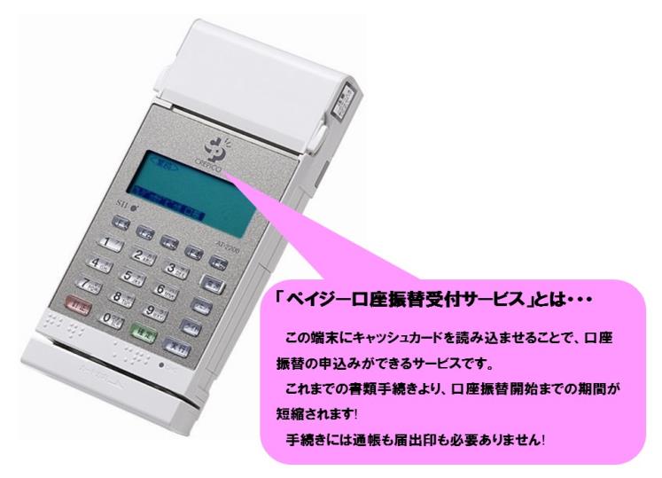 ペイジー読み取り端末の写真(「ペイジー口座振替受付サービスとは…」この端末にキャッシュカードを読み込ませることで、口座振替の申し込みができるサービスです。これまでの書類手続きより、口座振替開始までの期間が短縮されます!手続きには通帳も届出印も必要ありません!)